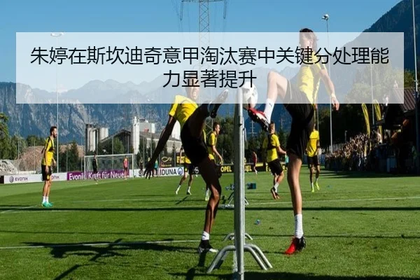 朱婷在斯坎迪奇意甲淘汰赛中关键分处理能力显著提升