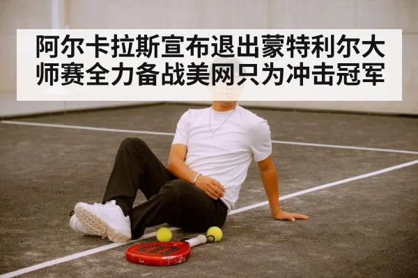 阿尔卡拉斯宣布退出蒙特利尔大师赛全力备战美网只为冲击冠军