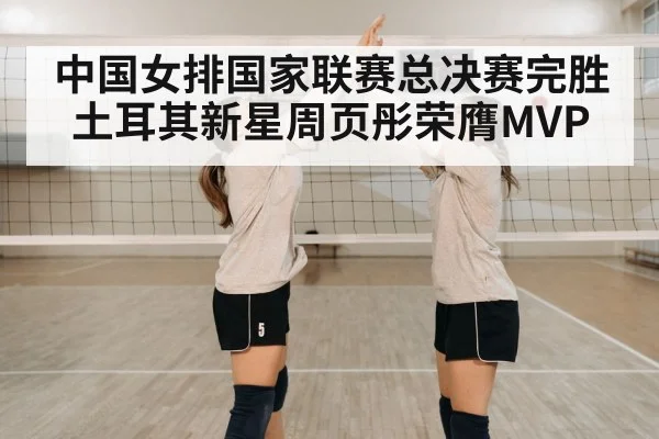 中国女排国家联赛总决赛完胜土耳其新星周页彤荣膺MVP