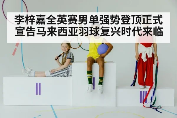 李梓嘉全英赛男单强势登顶正式宣告马来西亚羽球复兴时代来临
